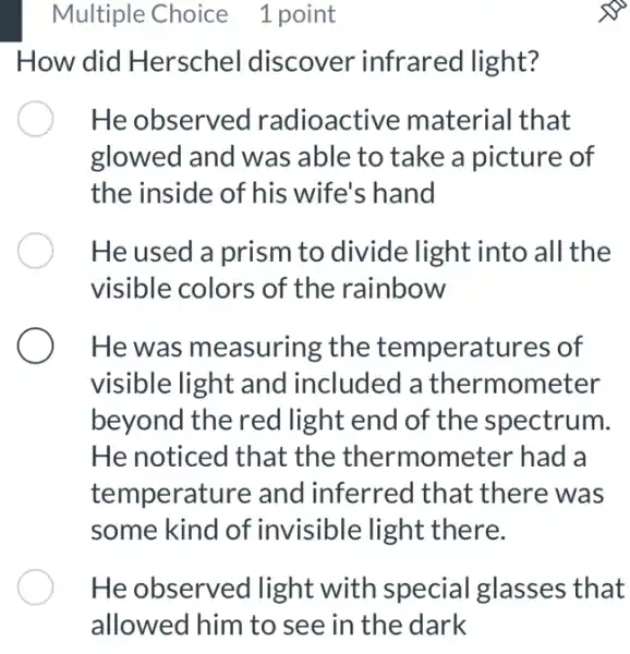 Multiple Choice 1 point
How did Herschel discover infrared light?
He observed radioactive material that
glowed and was , able to take a picture of
the inside of his wife's hand
He used a prism to divide light into all the
visible colors of the rainbow
He was measuring the temperatures of
visible light and included a thermometer
beyond the red light end of the spectrum.
He noticed that the thermometer had a
temperature and inferred that there was
some kind of invisible light there.
He observed light with special glasses that
allowed him to see in the dark