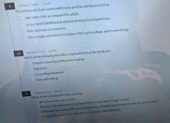 Multiple Choice 1 point
The adolescent brain comes with many positive attributes such as:
take more risks as compared to adults
an increased likelihood of misinterpreting facial expressions
basedecisions on emotions
the courage and interest to explore their surroundings and try new things
10
Multiple Choice 1 point
Which of the following describes responsibilities of the forebrain?
Complex planning and decision-making
Digestion
Controlling movement
Sleep and waking
11
Multiple Choice 1 point
Which of the following describes pruning?
All of the answers are correct
Pruning is the elimination of synapses that are weak and no longer needed
Childhood connections stillused and needed are strengthened and kept, the rest are "pruned" back
Pruning makes teen brain more efficient and faster than child brain