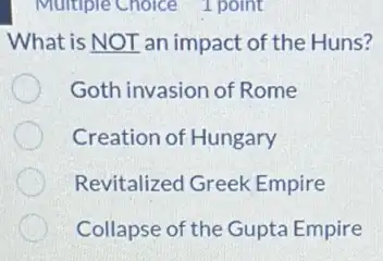 Multiple Choice 1 point
What is NOT an impact of the Huns?
Goth invasion of Rome
Creation of Hungary
Revitalized Greek Empire
Collapse of the Gupta Empire