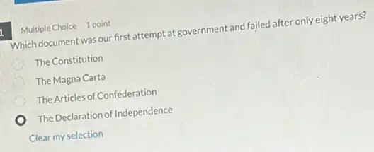 Multiple Choice 1 point
Which document was our first attempt at government and failed after only eight years?
The Constitution
The Magna Carta
The Articles of Confederation
The Declaration of Independence