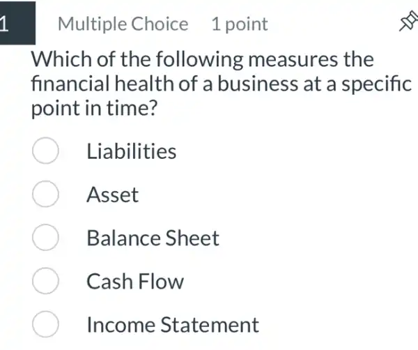 Multiple Choice 1 point
Which of the following measures the
financial health of a business at a specific
point in time?
Liabilities
Asset
Balance Sheet
Cash Flow
Income Statement