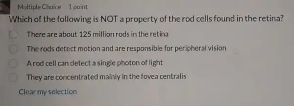 Multiple Choice 1 point
Which of the following is NOT a property of the rod cells found in the retina?
There are about 125 million rods in the retina
The rods detect motion and are responsible for peripheral vision
A rod cell can detect a single photon of light
They are concentrated mainly in the fovea centralis