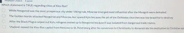Multiple Choice 1 point
Which statement is TRUE regarding cities of Kiev Rus?
While Novgorod was the most prosperous city under Viking rule, Moscow emerged most influential after the Mongols were defeated.
The Golden Horde attacked Novgorod and Moscow, but spared Kyiv because the art of the Orthodox churches was too beautiful to destroy.
After the Black Plague wiped out Kyiv, refugees moved up to Novgorod because it was isolated from dangerous trade routes.
Vladimir moved the Kiev Rus capital from Moscow to St. Petersburg after his conversion to Christianity to demonstrate his dedication to Christian sai