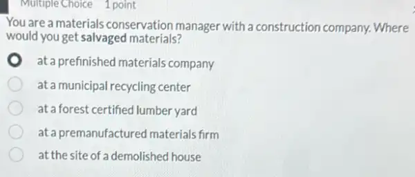 Multiple Choice 1 point
You are a materials conservation manager with a construction company.Where
would you get salvaged materials?
at a prefinished materials company
at a municipal recycling center
at a forest certified lumber yard
at a premanufactured materials firm
at the site of a demolished house