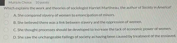 Multiple Choice 10 points
Which explains the work and theories of sociologist Harriet Martineau, the author of Society in America?
A. She compared slavery of women to emancipation of minors.
B. She believed there was a link between slavery and the oppression of women.
C. She thought processes should be developed to increase the lack of economic power of women.
D. She saw the unchangeable failings of society as having been caused by treatment of the enslaved.