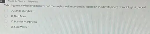 Multiple Choice 10 points
Who is generally believed to have had the single most Important influence on the development of sociological theory?
A. Emile Durkheim
B. Karl Marx
C. Harriet Martineau
D. Max Weber