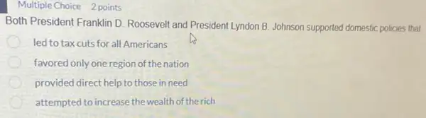 Multiple Choice 2 points
Both President Franklin D Roosevelt and President Lyndon B. Johnson supported domestic policies that
led to tax cuts for all Americans
favored only one region of the nation
provided direct help to those in need
attempted to increase the wealth of the rich