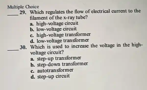 Multiple Choice
__ 29. Which regulates the flow of electrical current to the
filament of the x-ray tube?
a. high-voltage circuit
b. low-voltage circuit
c. high-voltage transformer
d. low-voltage transformer
__
30. Which is used to increase the voltage in the high-
voltage circuit?
a. step-up transformer
b. step-down transformer
c.autotransformer
d. step-up circuit