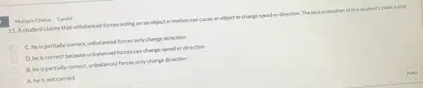 Multiple Choice point
11. A student claims that unbalanced forces acting on an object in motion can cause an object to change speed or direction. The best evaluation of this student's claim Is that -
C. he is partially correct, unbalanced forces only change direction
D. he is correct because unbalanced forces can change speed or direction
B. he is partially correct, unbalanced forces only change direction
A. he is not correct