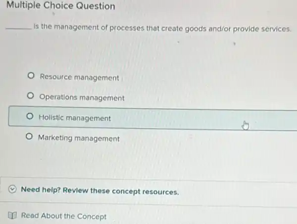 Multiple Choice Question
__ Is the management of processes that create goods and/or provide services.
Resource management
Operations management
Holistic management
Marketing management
C Need help? Revlew these concept resources.
(1) Read About the Concept