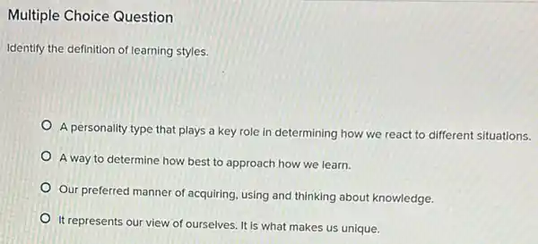 Multiple Choice Question
Identify the definition of learning styles.
A personality type that plays a key role in determining how we react to different situations.
A way to determine how best to approach how we learn.
Our preferred manner of acquiring, using and thinking about knowledge.
It represents our view of ourselves. It is what makes us unique.