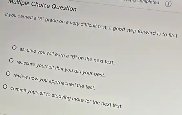 Multiple Choice Question
If you earned a "B'grade on a very difficult test, a good step forward is to first
assume you will earn a "B" on the next test.
reassure yourself that you did your best.
review how you approached the test.
commit yourself to studying more for the next test.