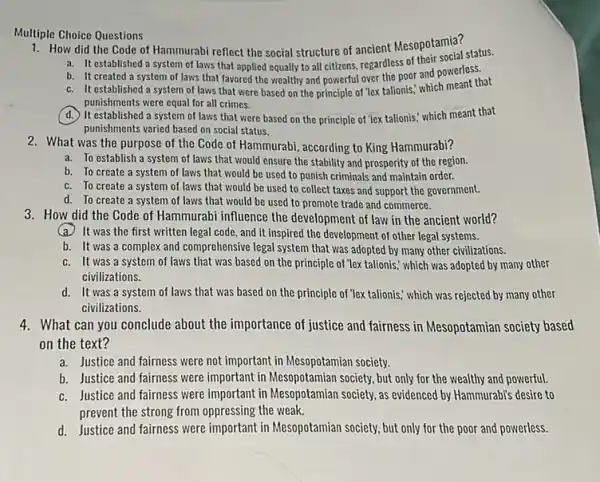 Multiple Choice Questions
1. How did the Code of Hammurabi reflect the social structure of ancient Mesopotamia?
a. It established a system of laws that applied equally to all citizens.regardless of their social status.
b. It created a system of laws that favored the wealthy and powerful over the poor and powerles that
c. It established a system of laws that were based on the principle of lex talionis,which meant that
punishments were equal for all crimes.
d. it established a system of laws that were based on the principle of 'iex talionis.which meant that
punishments varied based on social status.
2. What was the purpose of the Code of Hammurabi, according to King Hammurabi?
a. To establish a system of laws that would ensure the stability and prosperity of the region.
b. To create a system of laws that would be used to punish criminals and maintain order.
c. To create a system of laws that would be used to collect taxes and support the government.
d. To create a system of laws that would be used to promote trade and commerce.
3. How did the Code of Hammurabi influence the development of law in the ancient world?
(a)It was the first written legal code, and it inspired the development of other legal systems.
b. It was a complex and comprehensive legal system that was adopted by many other civilizations.
c. It was a system of laws that was based on the principle of "lex talionis," which was adopted by many other
civilizations.
d. It was a system of laws that was based on the principle of "lex talionis," which was rejected by many other
civilizations.
4. What can you conclude about the importance of justice and fairness in Mesopotamian society based
on the text?
a. Justice and fairness were not important in Mesopotamian society.
b. Justice and fairness were important in Mesopotamian society, but only for the wealthy and powerful.
c. Justice and fairness were important in Mesopotamian society, as evidenced by Hammurabi's desire to
prevent the strong from oppressing the weak.
d. Justice and fairness were important in Mesopotamian society, but only for the poor and powerless.