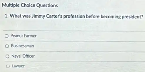 Multiple Choice Questions
1. What was Jimmy Carter's profession before becoming president?
Peanut Farmer
Businessman
Naval Officer
Lawyer