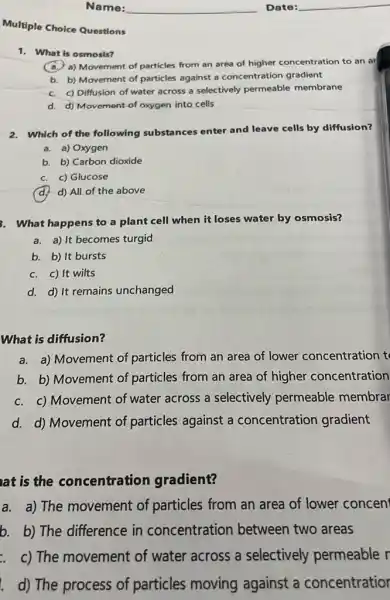 Multiple Choice Questions
1. What is osmosis?
a) Movement of particles from an area of higher concentration to an ar
b. b) Movement of particles against a concentration gradient
c. c) Diffusion of water across a selectively permeable membrane
d. d) Movement-of oxygen into cells
2. Which of the following substances enter and leave cells by diffusion?
a. a) Oxygen
b. b) Carbon dioxide
c. c) Glucose
d. d) All of the above
3. What happens to a plant cell when it loses water by osmosis?
a. a) It becomes turgid
b. b) It bursts
c. c) It wilts
d. d) It remains unchanged
What is diffusion?
a. a) Movement of particles from an area of lower concentration t
b. b) Movement of particles from an area of higher concentration
c. c) Movement of water across a selectively permeable membrar
d. d) Movement of particles against a concentration gradient
at is the concentration gradient?
a. a) The movement of particles from an area of lower concent
b. b) The difference in concentration between two areas
c) The movement of water across a selectively permeable r
d) The process of particles moving against a concentratior