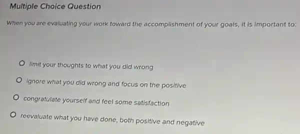 Multiple Choice Question
When you are evaluating your work toward the accomplishment of your goals, it is important to:
limit your thoughts to what you did wrong
ignore what you did wrong and focus on the positive
congratulate yourself and feel some satisfaction
reevaluate what you have done, both positive and negative