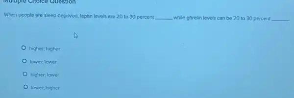 Multiple Choice Question
When people are sleep deprived, leptin levels are 20 to 30 percent __ while ghrelin levels can be 20 to 30 percent __
higher; higher
lower; lower
higher; lower
lower; higher