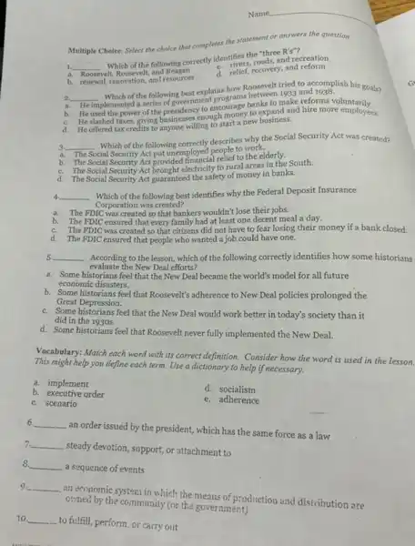 Multiple Choice: Select the choice that completes the statement or answers the question.
1. __
Which of the following correctly identifies the olds,
R's''
identifiers, roads,and recreation
a. Roosevelt
velt, Roosevelt and Reagan
d. relief, recovery, and reform
b. renewal, renovation, and resources
2. __
Which of the following best explains how Roosevelt tried to accomplish his goals?
a. He implemented a series of sovernment
b.
to encourage banks to make reforms
C.
He used the power of the president enough money to iks to make refer more lumbrilly.
d. He offered tax credits to anyone willing to start a new business.
__
Which of the following correctly describes why the Social Security Act was created?
a. The
Social Security Act put unemployed people to work.
b. The Social Security Act provided financial relief to the elderly.
C. The Social Security Act brought electricity to rural areas in the South.
d. The Social Security Act guaranteed the safety of money in banks.
__ Which of the following best identifies why the Federal Deposit Insurance 4
Corporation was created?
a. The FDIC was created so that bankers wouldn't lose their jobs.
b. The FDIC ensured that every family had at least one decent meal a day.
C. The FDIC was created so that citizens did not have to fear losing their money if a bank closed.
d. The FDIC ensured that people who wanted a job could have one.
__ According to the lesson which of the following correctly identifies how some historians 5
evaluate the New Deal efforts?
a. Some historians feel that the New Deal became the world's model for all future
economic disasters.
b. Some historians feel that Roosevelt's adherence to New Deal policies prolonged the
Great Depression.
C. Some historians feel that the New Deal would work better in today's society than it
did in the 1930s.
d. Some historians feel that Roosevelt never fully implemented the New Deal.
Vocabulary: Match each word with its correct definition.Consider how the word is used in the lesson.
This might help you define each term. Use a dictionary to help if necessary.
a. implement
d. socialism
b. executive order
e. adherence
C. scenario
6. __
an order issued by the president, which has the same force as a law
7. __
steady devotion, support, or attachment to
8. __
a sequence of events
9 __
an economic system in which the means of production and distribution are
owned by the community (or the government)
10. __
to fulfill, perform, or carry out