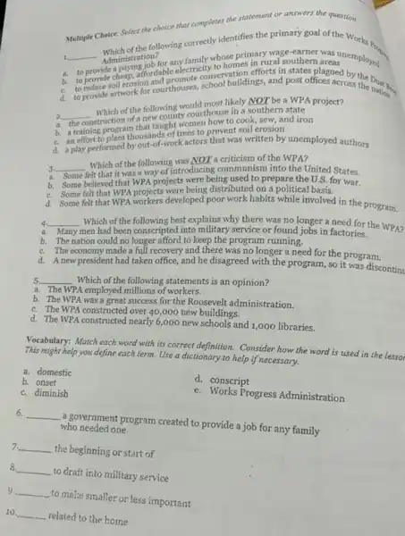 Multiple Choice: Select the choice that completes the statement or answers the question.
1. __ Administration? any family whose primary wage-earner was unemployed
Administration?
ride a
a.
for any family homes in rural southern
b.
c.
a. to provide cheap, affordable electricity to hation efforts in states
d.
2. to provide cheap, affordab promote conservation and post offices acc by the
2. __
Which of the following would most likely NOT be a WPA project?
construction of a new county courthouse in a southern state
b. a training program that taught women how to cook sew, and iron
b. a training Dant thousands of trees to prevent soil erosion
d. a play performed by out-of-work actors that was written by unemployed authors
3. __
Which of the following was NOT a criticism of the WPA?
Some i
Some felt that it was a way of introducing communism into the United States.
b. Some believed that WPA projects were being used to prepare the U.S for war.
c. Some felt that WPA projects were being distributed on a political basis.
d. Some felt that WPA workers developed poor work habits while involved in the program.
4. __ Which of the following best explains why there was no longer a need for the WPA?
Many men had been conscripted into military service or found jobs in factories. Many
b. The nation could no longer afford to keep the program running.
c. The economy made a full recovery and there was no longer a need for the program.
d. A new president had taken office, and he disagreed with the program, so it was discontinu
5 5 __ Which of the following statements is an opinion?
a. The WPA employed millions of workers.
b. The WPA was a great success for the Roosevelt administration.
c. The WPA constructed over 40,000 new buildings.
d. The WPA constructed nearly 6,000 new schools and 1,000 libraries.
Vocabulary: Match each word with its correct definition.Consider how the word is used in the lessor
This might help you define each term. Use a dictionary to help if necessary.
a. domestic
d. conscript
b. onset
c. diminish
e. Works Progress Administration
6. __
a government program created to provide a job for any family who needed one
7. __
the beginning or start of
8. __
to draft into military service
9 __
to make smaller or less important
10. __
related to the home