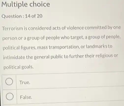 Multiple choice
Question: 14 of 20
Terrorism is considered acts of violence committec by one
person or a group of people who target.a group of people,
political figures, mass transportation or landmarks to
intimidate the general public to further their religious or
political goals.
True.
False.