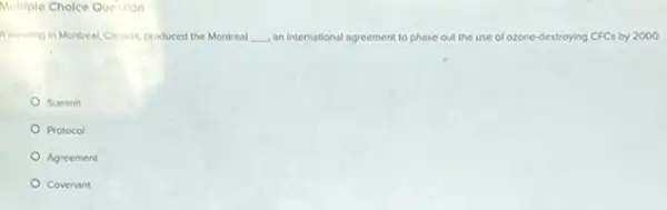 Multiple Cholce Question
A meeting in Montreal.Canada, produced the Montreal __ an international agreement to phase out the use e of ozone-destroying CFCs by 2000.
Summit
Protocol
Agreement
Covenant