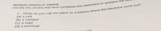 Multiple Cholee (7 marks)completes the statement of answers the the
Multiple Cholee (7 marks)
1. What do you call the place on a battery where the electrons come out?
(a) a cell
(b) a conduit
(C) a load
(d) a terminal