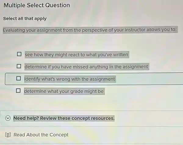 Multiple Select Question
Select all that apply
Evaluating your assignment from the perspective of your instructor allows you to:
see how they might react to what you've written
determine if you have missed anything in the assignment
identify what's wrong with the assignment
L determine what your grade might be
x Need help? Revlew these concept resources.
(1) Read About the Concept