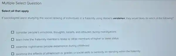 Multiple Select Question
Select all that apply
If sociologists were studying the social ranking of Individuals in a fraternity using Weber's verstehen, they would likely do which of the following?
D consider people's emotions thoughts, beliefs, and attitudes during investigations
D learn how the fraternity members relate to other members of higher or lower status
D examine nightmares people experience during childhood
D examine the effects of athleticism or grades or social skills or seniority on standing within the fraternity