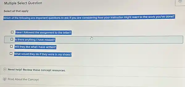 Multiple Select Question
Select all that apply
Which of the following are Important questions to ask If you are considering how your Instructor might react
to the work you've done?
t to the letter?
missed?
Will they like what I have written?
What would they do If they were in my shoes?
C Need help? Revlew these concept resources.
Read About the Concept