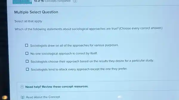 Multiple Select Question
Select all that apply
Which of the following statements about sociological approaches are true? (Choose every correct answer.)
Sociologists draw on all of the approaches for various purposes.
D No one sociological approach is correct by itself.
Sociologists choose their approach based on the results they desire for a particular study.
Sociologists tend to attack every approach except the one they prefer.
Need help? Review these concept resources.
Read About the Concept
