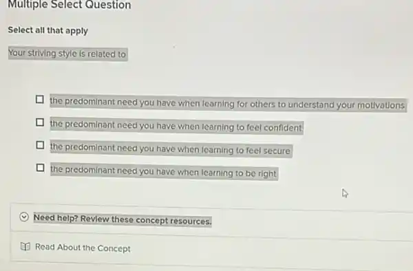 Multiple Select Question
Select all that apply
Your striving style is related to
I the predominant need you have when learning for others to understand your motivations
the predominant need you have when learning to feel confident
the predominant need you have when learning to feel secure
the predominant need you have when learning to be right
(C) Need help? Revlew these concept resources.
(1) Read About the Concept