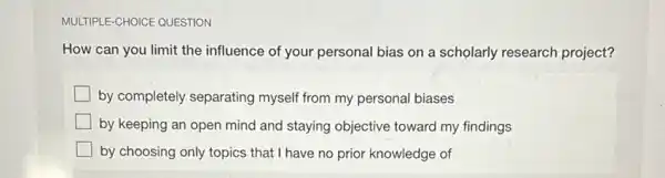 MULTIPLE-CHOICE QUESTION
How can you limit the influence of your personal bias on a scholarly research project?
by completely separating myself from my personal biases
by keeping an open mind and staying objective toward my findings
by choosing only topics that I have no prior knowledge of