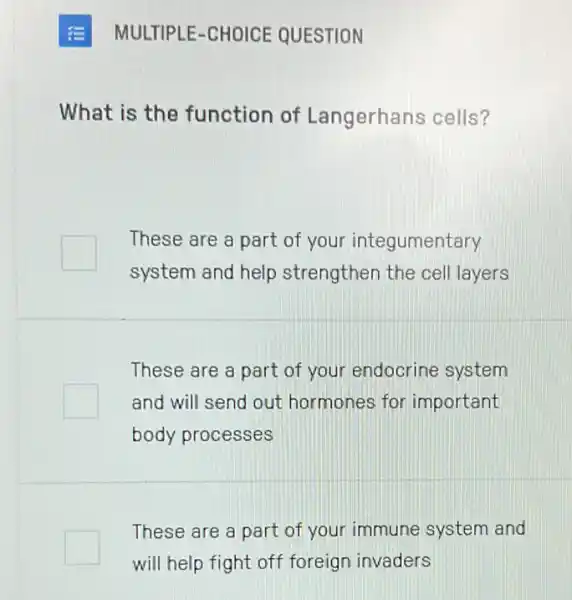 MULTIPLE-CHOICE QUESTION
What is the function of Langerhans cells?
These are a part of your integumentary
system and help strengthen the cel layers
These are a part of your endocrine system
and will send out hormones for important
body processes
These are a part of your immune system and