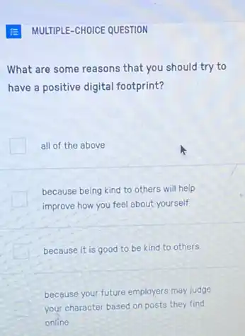 MULTIPLE-CHOICE QUESTION
What are some reasons that you should try to
have a positive digital footprint?
all of the above
because being kind to others will help
improve how you feel about yourself
because it is good to be kind to others
because your future employers may judge
your character based on posts they find
online