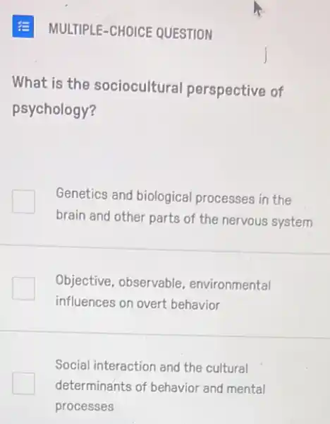 MULTIPLE-CHOICE QUESTION
What is the sociocultural perspective of
psychology?
Genetics and biological processes in the
brain and other parts of the nervous system
Objective, observable environmental
influences on overt behavior
Social interaction and the cultural
determinants of behavior and mental