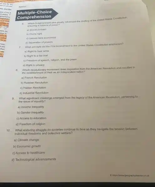 Multiple-Choice
com prehension
6.
Enlightenment idea greatly influenced the drafting of the United States Constitution,
ensuring a balance of power?
a) Social contract
b) Divine right
c) Laissez-faire economics
d) Separation of powers
7.
What principle did the First Amendment to the United States Constitution emphasize?
a) Right to bear arms
b) Right to a fair trial
c) Freedom of speech religion, and the press
d) Right to privacy
Which revolutionary movement drew inspiration from the American Revolution and resulted in
the establishment of Hait as an independent nation?
a) French Revolution
b) Russian Revolution
c) Haitian Revolution
d) Industrial Revolution
9. What significant challenge emerged from the legacy of the American Revolution,pertaining to
the issue of equality?
a) Income inequality
b) Gender inequality
c) Access to education
d) Freedom of religion
10.What enduring struggle do societies continue to face as they navigate the tension between
individual freedoms and collective welfare?
a) Climate change
b) Economic growth
c) Access to healthcare
d) Technological advancements