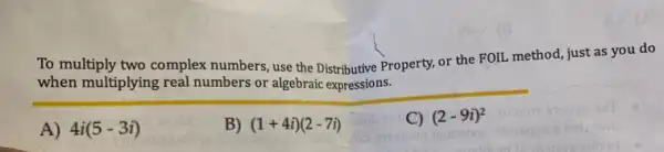 To multiply two co mplex numbers, use the Distributive Property, or the FOIL method, just as you do
when multiplying real numbers or algebraic expressions.
A) 4i(5-3i)
B) (1+4i)(2-7i)
C) (2-9i)^2