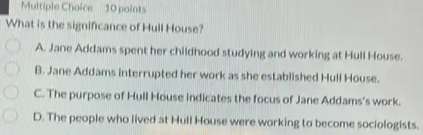 Multuple Choice 10 point
What is the significance of Hall House?
C
A. Jane Addams spent her childhood studying and working at Hull House.
B. Jane Addams Interrupted her work as she established Hull House.
C. The purpose of Hull House Indicates the focus of Jane Addams'work.
D. The people who lived at Hull House were working to become sociologists.