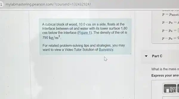 - mylabmastering.pearson.com /?courseld=13243292#/
A cubical block of wood, 10.0 cm on a side, floats at the
interface between oil and water with its lower surface 1.80
cm below the interface (Figure 1). The density of the oil is
790kg/m^3
For related problem-solving tips and strategies, you may
want to view a Video Tutor Solution of Buoyancy.
p=p_(interf)
p-p_(a)=
p-p_(a)=
p-p_(a)=9
Part C
What is the mass o
Express your ans