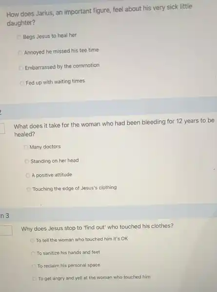 n 3
How does Jarius, an important figure, feel about his very sick little
daughter?
Begs Jesus to heal her
Annoyed he missed his tee time
Embarrassed by the commotion
Fed up with waiting times
What does it take for the woman who had been bleeding for 12 years to be
healed?
Many doctors
Standing on her head
A positive attitude
Touching the edge of Jesus's clothing
Why does Jesus stop to 'find out' who touched his clothes?
To tell the woman who touched him it's OK
To sanitize his hands and feet
To reclaim his personal space
To get angry and yell at the woman who touched him
