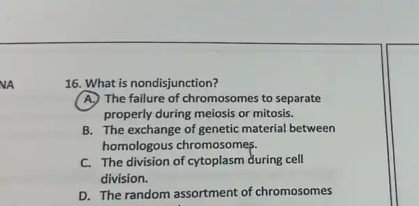 NA
16. What is nondisjunction?
A. The failure of chromosomes to separate
properly during meiosis or mitosis.
B. The exchange of genetic material between
homologous chromosomes.
C. The division of cytoplasm during cell
division.
D. The random assortment of chromosomes