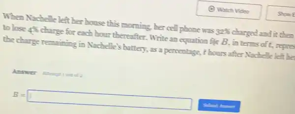 When Nachelle left her house this morning, her cell phone was 32%  charged and it them
to lose 486 charge for each hour thereafter.Write an equation far B, in terms of t, repre
the charge remaining in Nachelle's battery , as a percentage, t hours after Nachelle left be
Answer
B=