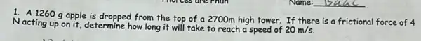 Name: __
1. A 1260 g apple is dropped from the top of a 2700m high tower. If there is a frictional force of 4
Nacting up on it, determine how long it will take to reach a speed of
20m/s