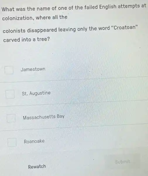 What was the name of one of the failed English attempts at
colonization, where all the
colonists disappeared leaving only the word "Croatoan"
carved into a tree?
Jamestown
St. Augustine
Massachusetts Bay
Roanoake
Rewatch