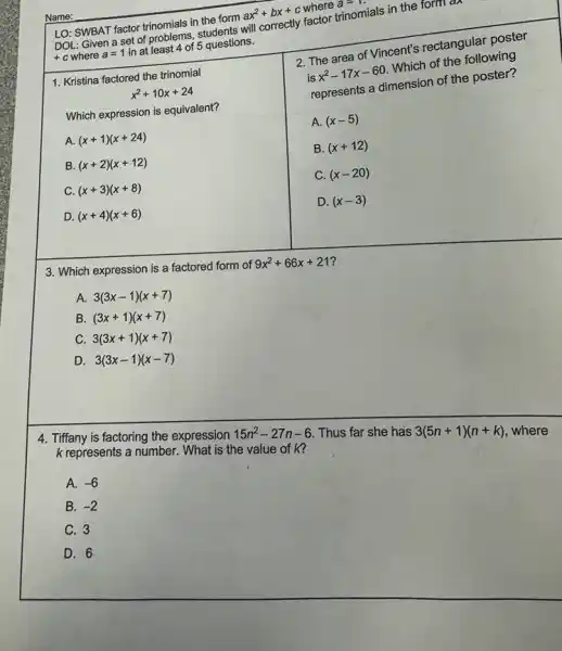 Name:
LO: SWBAT factor trinomials in the form
ax^2+bx+c
where a=1
will correctly factor trinomials in the form a
a
+c where a=1
in at least 4 of 5 questions.
x^2+10x+24
1. Kristina factored the trinomial
Which expression is equivalent?
A. (x+1)(x+24)
B. (x+2)(x+12)
C. (x+3)(x+8)
D. (x+4)(x+6)
2. The area of Vincent's rectangular poster
is
x^2-17x-60
Which of the following
represents a dimension of the poster?
A. (x-5)
B. (x+12)
C. (x-20)
D. (x-3)
3. Which expression is a factored form of
9x^2+66x+21
A. 3(3x-1)(x+7)
B. (3x+1)(x+7)
C 3(3x+1)(x+7)
D. 3(3x-1)(x-7)
4. Tiffany is factoring the expression
15n^2-27n-6 Thus far she has 3(5n+1)(n+k) where
k represents a number. What is the value of k?
A. -6
B. -2
C. 3
D. 6