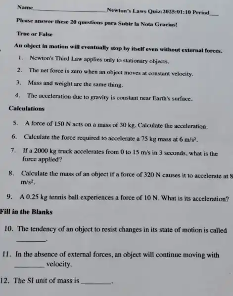 Name
Newton's Laws Quiz:2025:01:10 Period
__
Please answer these 20 questions para Subir la Nota Gracias!
True or False
Calculations
An object in motion will eventually stop by itself even without external forces.
1. Newton's Third Law applies only to stationary objects.
2.The net force is zero when an object moves at constant velocity.
3.Mass and weight are the same thing.
4.The acceleration due to gravity is constant near Earth's surface.
5.A force of 150 N acts on a mass of 30 kg . Calculate the acceleration.
6. Calculate the force required to accelerate a 75 kg mass at 6m/s^2
7.If a 2000 kg truck accelerates from 0 to 15m/s in 3 seconds, what is the
force applied?
8.Calculate the mass of an object if a force of 320 N causes it to accelerate at 8
m/s^2
9.A 0.25 kg tennis ball experiences a force of 10 N . What is its acceleration?
Fill in the Blanks
10. The tendency of an object to resist changes in its state of motion is called
__
11. In the absence of external forces, an object will continue moving with
__ velocity.
12. The SI unit of mass is __