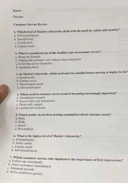 Name:
Review
Customer Service Review
1. Which level of Maslow's hierarchy deals with the need for safety and security?
......................................................................
b. Second level
c. Fourth level
d. Esteem needs
2. What is considered one of the deadliest sins of customer service?
a. Being too friendly
b. Making the customer wait without acknowledgment
c. Following up too frequently
d. Speaking clearly
3. In Maslow's hierarchy.which need must be satisfied before moving to higher levels?
a. Social needs
b. Esteem needs
c. Physiological needs
d. Self-actualization
4. Which modern customer service trend is becoming increasingly important?
a. Omnichannel support
b. Face-to-face only interactions
c. Phone-only support
d. Limited service hours
5. Which deadly sin involves making assumptions about customer needs?
a. Sloth
b. Pride
c. Greed
d. Presumption
6. What is the highest level of Maslow's hierarchy?
a. Belongingness
b. Safety needs
c. Esteem needs
d. Self-actualization
7. Which customer service rule emphasizes the importance of first impressions?
a. Follow-up consistently
b. Greet customers immediately
c. Maintain records
d. Solve problems quickly