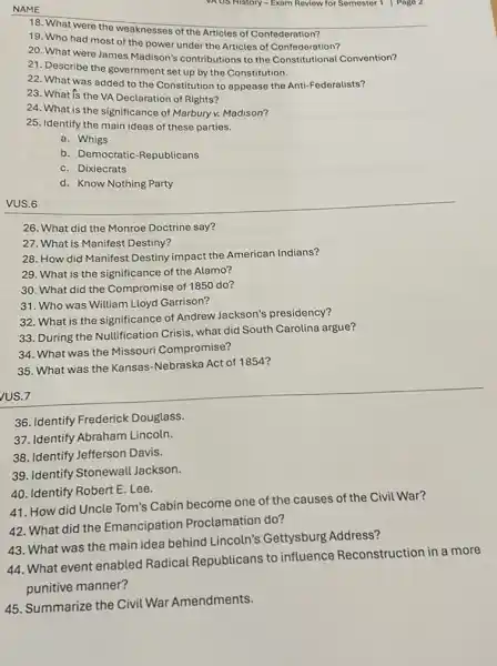 NAME
VAUS History - Exam Review for Semester 1 Pago 2
18. What were the weaknesses of the Articles of Confederation?
19. Who had most of the power under the Articles of Confederation?
20. What were James Madison's contributions to the Constitutional Convention?
21. Describe the government set up by the Constitution.
22. What was added to the Constitution to appease the Anti-Federalists?
23. What is the VA Declaration of Rights?
24. What is the significance of Marbury v. Madison?
25. Identify the main ideas of these parties.
a. Whigs
b. Democratic-Republicans
c. Dixiecrats
d. Know Nothing Party
VUS.6
26. What did the Monroe Doctrine say?
27. What is Manifest Destiny?
28. How did Manifest Destiny impact the American Indians?
29. What is the significance of the Alamo?
30. What did the Compromise of 1850 do?
31. Who was William Lloyd Garrison?
32. What is the significance of Andrew Jackson's presidency?
33. During the Nullification Crisis, what did South Carolina argue?
34. What was the Missouri Compromise?
35. What was the Kansas-Nebraska Act of 1854?
US.7
36. Identify Frederick Douglass.
37. Identify Abraham Lincoln.
38. Identify Jefferson Davis.
39. Identify Stonewall Jackson.
41. How did Uncle Tom's Cabin become one of the causes of the Civil War?
40. Identify Robert E Lee.
42. What did the Emancipation Proclamation do?
44. What event enabled Radical Republicans to influence Reconstruction in a more
punitive manner?
43. What was the main idea behind Lincoln's Gettysburg Address?
45. Summarize the Civil War Amendments.