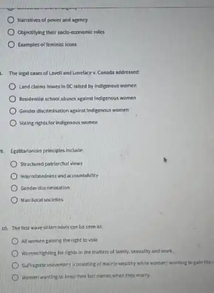 Narratives of power and agency
Objectifying their soclo-economic roles
Examples of feminist icons
1. The legal cases of Lavell and Lovelace v.Canada addressed:
Land claims issues in BC raised by Indigenous women
Residential school abuses against Indigenous women
Gender discrimination against Indigenous women
Voting rights for Indigenous women
9. Egalitarlanism principles include:
Structured patriarchal views
Interrelatedness and accountability
Gender discrimination
Matrilocal socleties
10. The first wave of feminism can be seen as:
All women gaining the right to vote
Women fighting for rights in the matters of family.sexuality and work.
Suffragette movement (consisting of mainly wealthy white women)working to gain the
Women wanting to keep their last names when they marry.