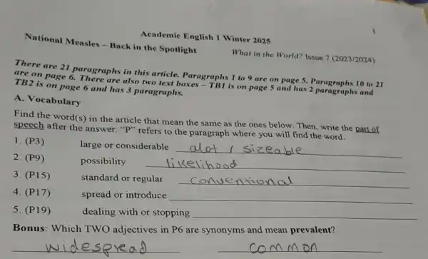 National Mcasles -Back in the Spotlight
Academic English 1 Winter 2025
What in the World?Issue 7 (2023/2024)
There are 21 paragraphs in this article. Paragraphs 1 to 9 are on page 5. Paragraphs 10 to 21
are on page 6.There are also two text boxes - TBI is on page 5 and has 2 paragraphs and
TB2 is on page 6 and has 3 paragraphs.
A. Vocabulary
Find the word(s) in the article that mean the same as the ones below. Then, write the part of
speech after the answer. "P" refers to the paragraph where you will find the word.
1. (P3)
large or considerable
__
possibility __
standard or regular __
4. (P17)	spread or introduce __
dealing with or stopping __
Bonus:Which TWO adjectives in P6 are synonyms and mean prevalent?
__ __